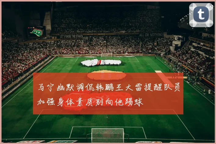 马宁幽默调侃韩鹏王大雷提醒队员加强身体素质别向他踢球