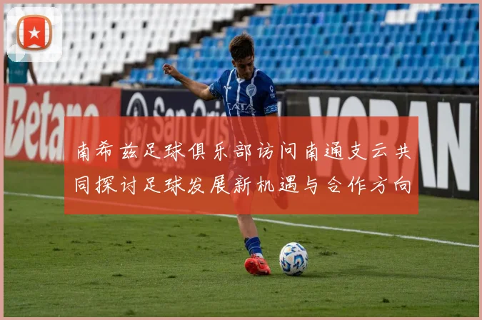 南希兹足球俱乐部访问南通支云共同探讨足球发展新机遇与合作方向