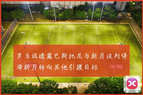 罗马诺透露巴斯托尼与新月谈判停滞新月转向其他引援目标