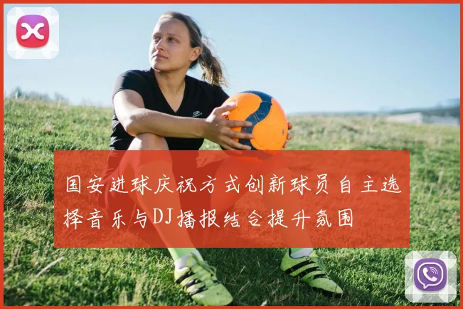 国安进球庆祝方式创新球员自主选择音乐与DJ播报结合提升氛围